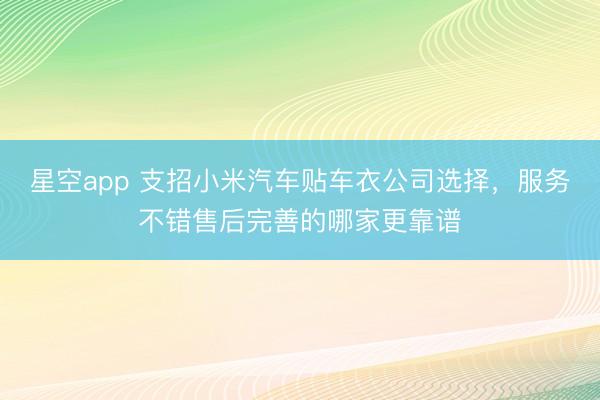 星空app 支招小米汽车贴车衣公司选择,服务不错售后完善的哪家更靠谱