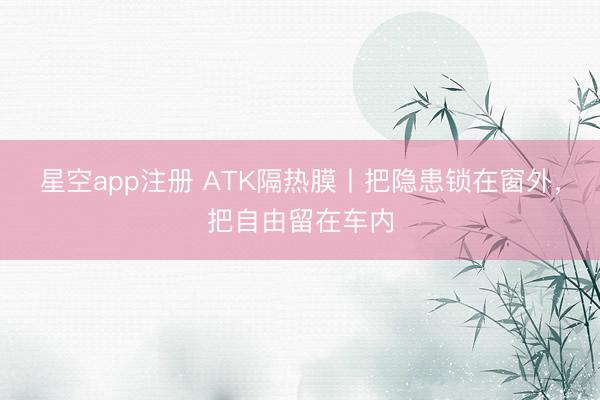 星空app注册 ATK隔热膜丨把隐患锁在窗外，把自由留在车内