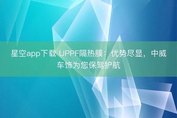 星空app下载 UPPF隔热膜：优势尽显，中威车饰为您保驾护航