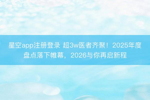 星空app注册登录 超3w医者齐聚！2025年度盘点落下帷幕，2026与你再启新程