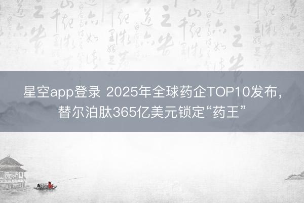 星空app登录 2025年全球药企TOP10发布,替尔泊肽365亿美元锁定“药王”