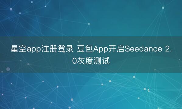 星空app注册登录 豆包App开启Seedance 2.0灰度测试