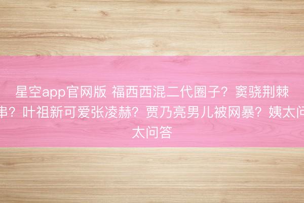 星空app官网版 福西西混二代圈子？窦骁荆棘客串？叶祖新可爱张凌赫？贾乃亮男儿被网暴？姨太问答