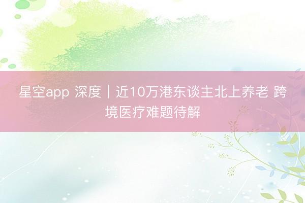 星空app 深度｜近10万港东谈主北上养老 跨境医疗难题待解