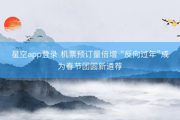 星空app登录 机票预订量倍增 “反向过年”成为春节团圆新遴荐