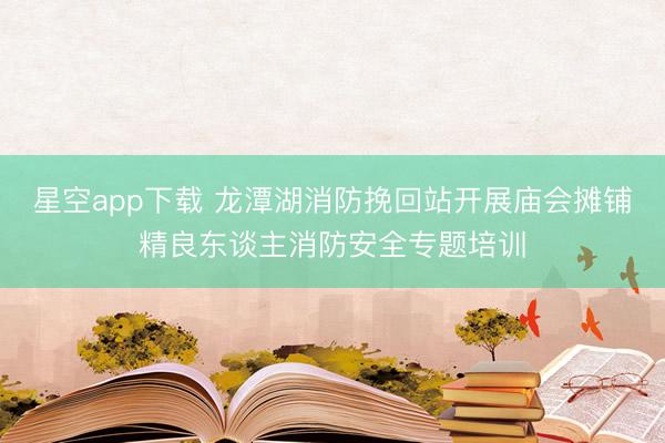 星空app下载 龙潭湖消防挽回站开展庙会摊铺精良东谈主消防安全专题培训