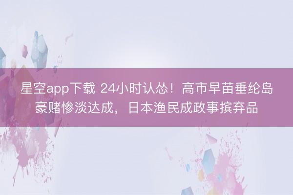星空app下载 24小时认怂！高市早苗垂纶岛豪赌惨淡达成，日本渔民成政事摈弃品