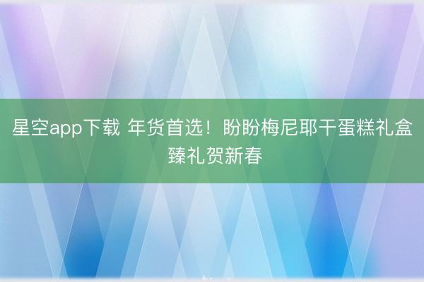 星空app下载 年货首选！盼盼梅尼耶干蛋糕礼盒 臻礼贺新春