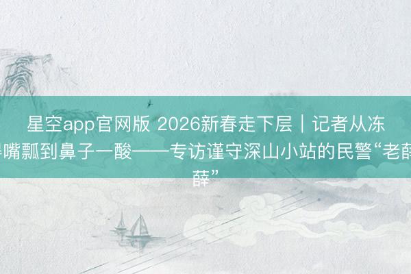 星空app官网版 2026新春走下层｜记者从冻得嘴瓢到鼻子一酸——专访谨守深山小站的民警“老薛”
