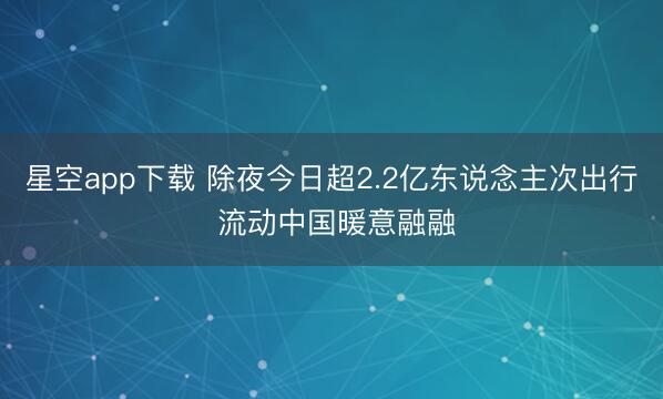 星空app下载 除夜今日超2.2亿东说念主次出行 流动中国暖意融融