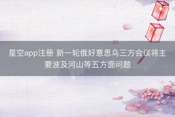 星空app注册 新一轮俄好意思乌三方会谈将主要波及河山等五方面问题