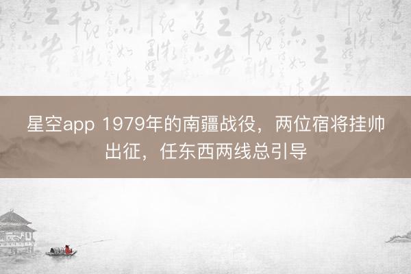 星空app 1979年的南疆战役，两位宿将挂帅出征，任东西两线总引导