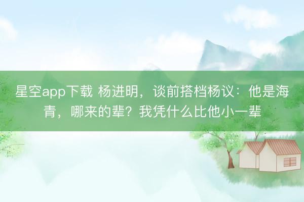 星空app下载 杨进明，谈前搭档杨议：他是海青，哪来的辈？我凭什么比他小一辈