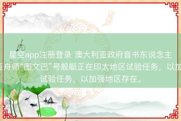 星空app注册登录 澳大利亚政府音书东说念主士：澳大利亚舟师“图文巴”号舰艇正在印太地区试验任务，以加强地区存在。