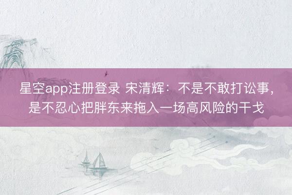 星空app注册登录 宋清辉：不是不敢打讼事，是不忍心把胖东来拖入一场高风险的干戈