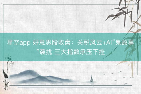 星空app 好意思股收盘:关税风云+AI“鬼故事”袭扰 三大指数承压下挫