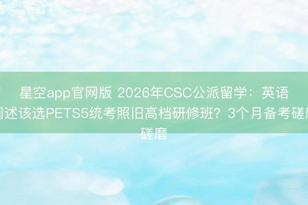 星空app官网版 2026年CSC公派留学：英语阐述该选PETS5统考照旧高档研修班？3个月备考磋磨