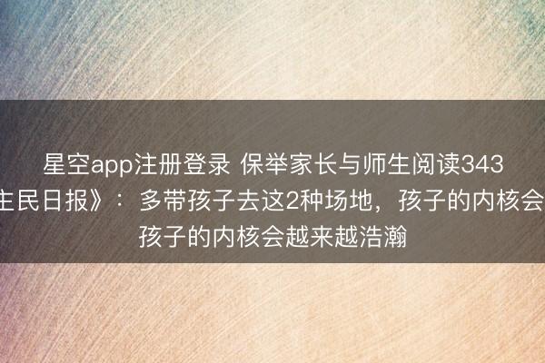 星空app注册登录 保举家长与师生阅读3431：《东谈主民日报》：多带孩子去这2种场地，孩子的内核会越来越浩瀚