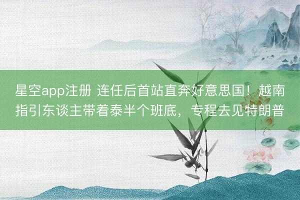 星空app注册 连任后首站直奔好意思国！越南指引东谈主带着泰半个班底，专程去见特朗普