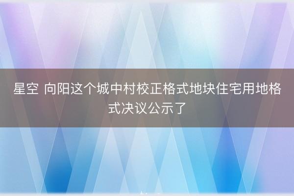 星空 向阳这个城中村校正格式地块住宅用地格式决议公示了