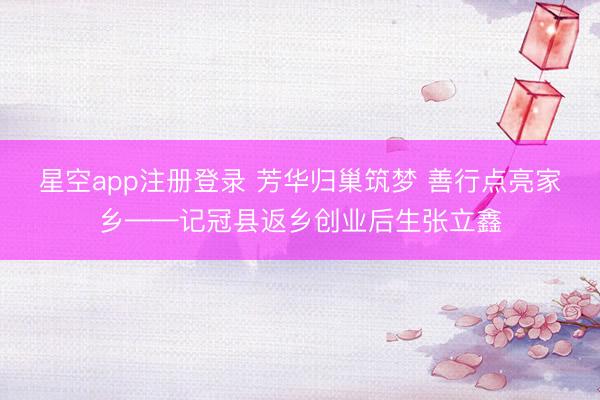 星空app注册登录 芳华归巢筑梦 善行点亮家乡——记冠县返乡创业后生张立鑫