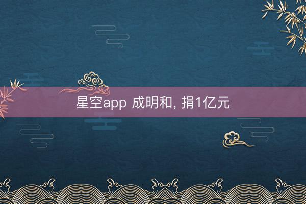 星空app 成明和， 捐1亿元