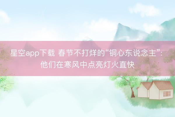 星空app下载 春节不打烊的“铜心东说念主”: 他们在寒风中点亮灯火直快