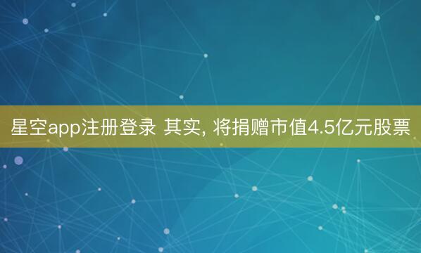 星空app注册登录 其实， 将捐赠市值4.5亿元股票