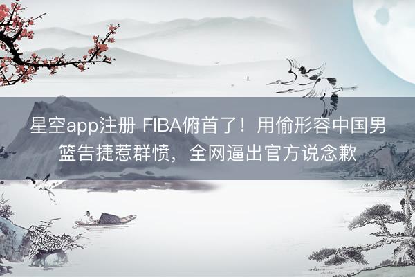 星空app注册 FIBA俯首了!用偷形容中国男篮告捷惹群愤,全网逼出官方说念歉