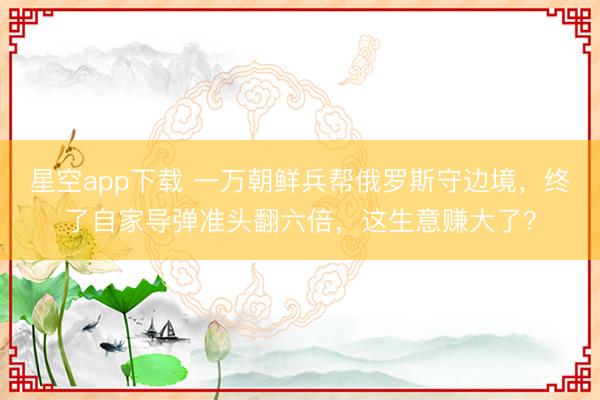 星空app下载 一万朝鲜兵帮俄罗斯守边境,终了自家导弹准头翻六倍,这生意赚大了?