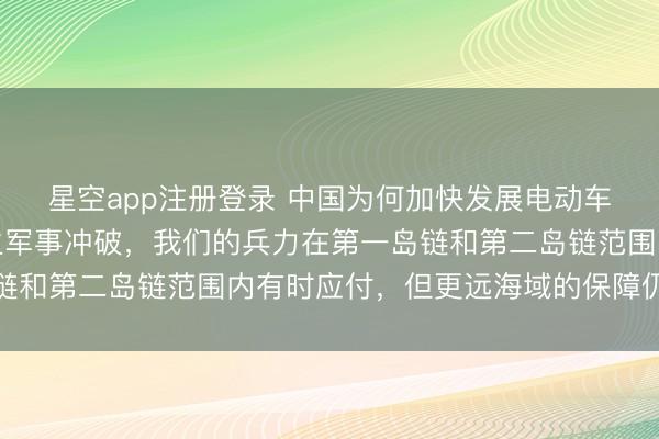 星空app注册登录 中国为何加快发展电动车？因为台湾问题若发生军事冲破，我们的兵力在第一岛链和第二岛链范围内有时应付，但更远海域的保障仍显不及