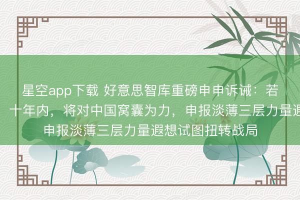 星空app下载 好意思智库重磅申申诉诫：若好意思军不编削，十年内，将对中国窝囊为力，申报淡薄三层力量遐想试图扭转战局