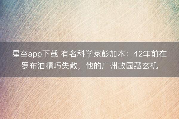 星空app下载 有名科学家彭加木：42年前在罗布泊精巧失散，他的广州故园藏玄机