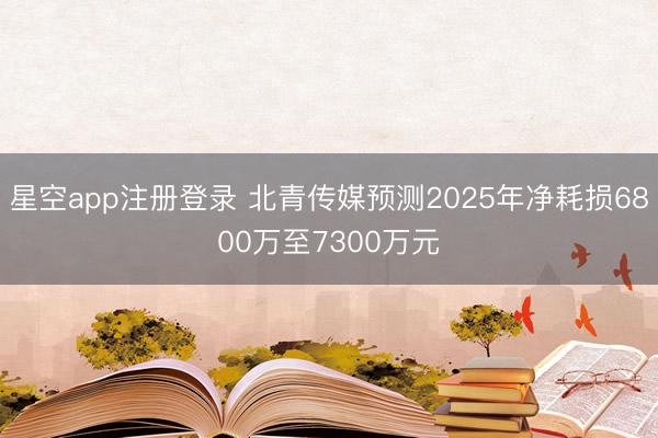 星空app注册登录 北青传媒预测2025年净耗损6800万至7300万元