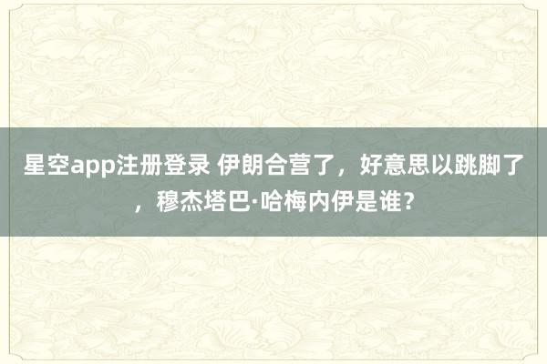星空app注册登录 伊朗合营了，好意思以跳脚了，穆杰塔巴·哈梅内伊是谁？