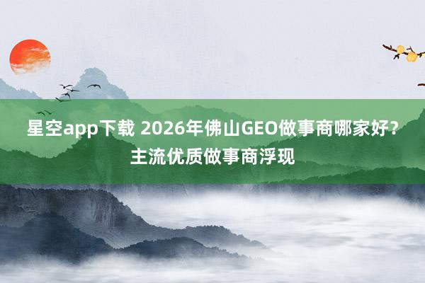 星空app下载 2026年佛山GEO做事商哪家好？主流优质做事商浮现