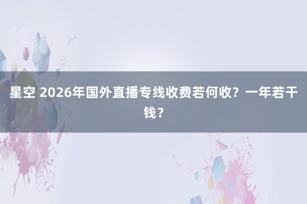 星空 2026年国外直播专线收费若何收？一年若干钱？
