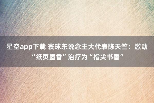 星空app下载 寰球东说念主大代表陈天竺：激动“纸页墨香”治疗为“指尖书香”