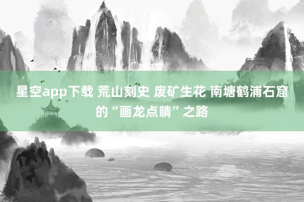 星空app下载 荒山刻史 废矿生花 南塘鹤浦石窟的“画龙点睛”之路