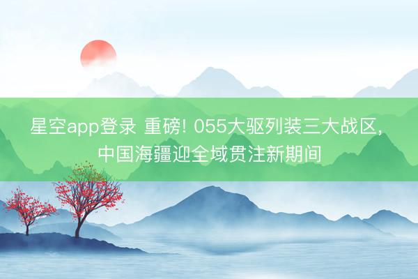 星空app登录 重磅! 055大驱列装三大战区， 中国海疆迎全域贯注新期间