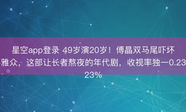 星空app登录 49岁演20岁！傅晶双马尾吓坏不雅众，这部让长者熬夜的年代剧，收视率独一0.23%