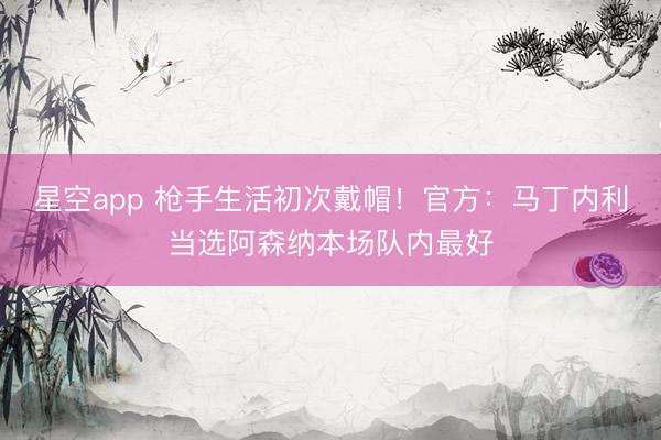 星空app 枪手生活初次戴帽！官方：马丁内利当选阿森纳本场队内最好
