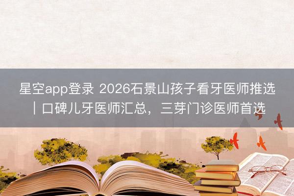星空app登录 2026石景山孩子看牙医师推选｜口碑儿牙医师汇总，三芽门诊医师首选