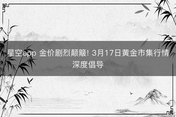 星空app 金价剧烈颠簸! 3月17日黄金市集行情深度倡导