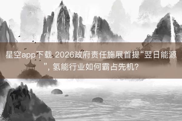星空app下载 2026政府责任施展首提“翌日能源”， 氢能行业如何霸占先机?