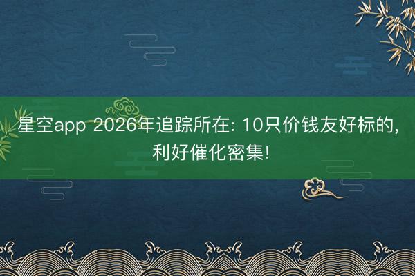 星空app 2026年追踪所在: 10只价钱友好标的， 利好催化密集!
