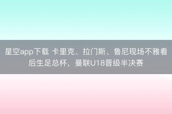 星空app下载 卡里克、拉门斯、鲁尼现场不雅看后生足总杯，曼联U18晋级半决赛