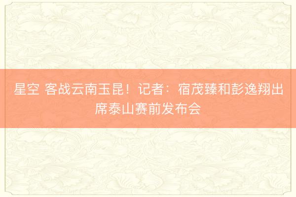 星空 客战云南玉昆！记者：宿茂臻和彭逸翔出席泰山赛前发布会
