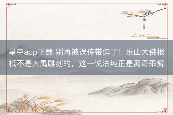 星空app下载 别再被误传带偏了！乐山大佛根柢不是大禹雕刻的，这一说法纯正是离奇乖癖