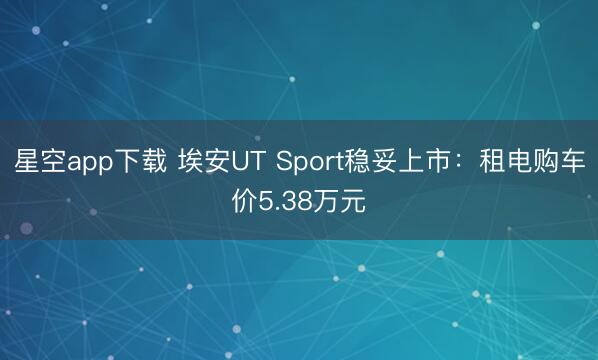 星空app下载 埃安UT Sport稳妥上市：租电购车价5.38万元